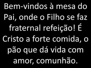 Bem-vindos à mesa do
Pai, onde o Filho se faz
  fraternal refeição! É
Cristo a forte comida, o
 pão que dá vida com
   amor, comunhão.
 