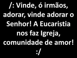 /: Vinde, ó irmãos,
adorar, vinde adorar o
 Senhor! A Eucaristia
     nos faz Igreja,
comunidade de amor!
           :/
 