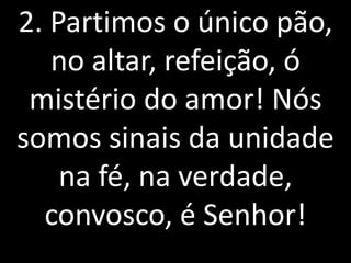 2. Partimos o único pão,
   no altar, refeição, ó
 mistério do amor! Nós
somos sinais da unidade
    na fé, na verdade,
  convosco, é Senhor!
 