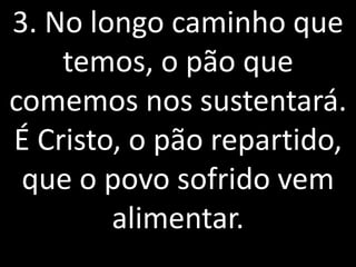3. No longo caminho que
    temos, o pão que
comemos nos sustentará.
É Cristo, o pão repartido,
 que o povo sofrido vem
        alimentar.
 
