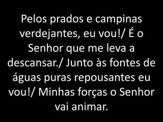 Pelos prados e campinas
  verdejantes, eu vou!/ É o
    Senhor que me leva a
descansar./ Junto às fontes de
 águas puras repousantes eu
vou!/ Minhas forças o Senhor
         vai animar.
 