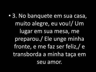 • 3. No banquete em sua casa,
    muito alegre, eu vou!/ Um
     lugar em sua mesa, me
   preparou./ Ele unge minha
   fronte, e me faz ser feliz,/ e
  transborda a minha taça em
            seu amor.
 