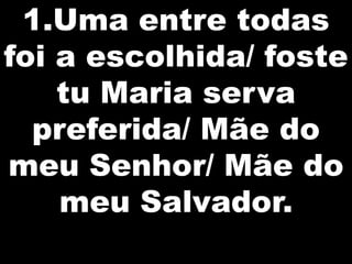 1.Uma entre todas
foi a escolhida/ foste
    tu Maria serva
  preferida/ Mãe do
meu Senhor/ Mãe do
    meu Salvador.
 