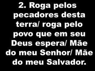 2. Roga pelos
 pecadores desta
  terra/ roga pelo
 povo que em seu
 Deus espera/ Mãe
do meu Senhor/ Mãe
 do meu Salvador.
 