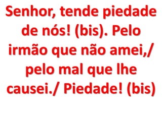Senhor, tende piedade
  de nós! (bis). Pelo
irmão que não amei,/
   pelo mal que lhe
causei./ Piedade! (bis)
 