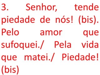 3.    Senhor,  tende
piedade de nós! (bis).
Pelo     amor    que
sufoquei./ Pela vida
que matei./ Piedade!
(bis)
 