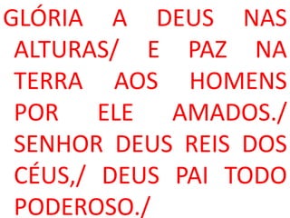 GLÓRIA A DEUS NAS
 ALTURAS/ E PAZ NA
 TERRA AOS HOMENS
 POR ELE AMADOS./
 SENHOR DEUS REIS DOS
 CÉUS,/ DEUS PAI TODO
 PODEROSO./
 