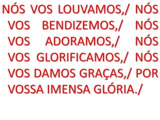 NÓS VOS LOUVAMOS,/ NÓS
 VOS BENDIZEMOS,/ NÓS
 VOS ADORAMOS,/ NÓS
 VOS GLORIFICAMOS,/ NÓS
 VOS DAMOS GRAÇAS,/ POR
 VOSSA IMENSA GLÓRIA./
 