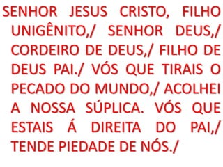 SENHOR JESUS CRISTO, FILHO
 UNIGÊNITO,/ SENHOR DEUS,/
 CORDEIRO DE DEUS,/ FILHO DE
 DEUS PAI./ VÓS QUE TIRAIS O
 PECADO DO MUNDO,/ ACOLHEI
 A NOSSA SÚPLICA. VÓS QUE
 ESTAIS Á DIREITA DO PAI,/
 TENDE PIEDADE DE NÓS./
 