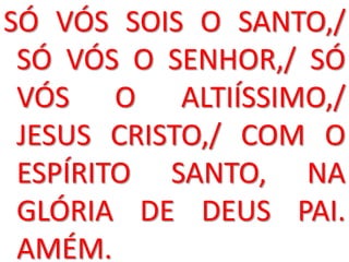 SÓ VÓS SOIS O SANTO,/
 SÓ VÓS O SENHOR,/ SÓ
 VÓS O ALTIÍSSIMO,/
 JESUS CRISTO,/ COM O
 ESPÍRITO SANTO, NA
 GLÓRIA DE DEUS PAI.
 AMÉM.
 
