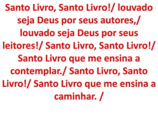Santo Livro, Santo Livro!/ louvado
    seja Deus por seus autores,/
     louvado seja Deus por seus
leitores!/ Santo Livro, Santo Livro!/
    Santo Livro que me ensina a
  contemplar./ Santo Livro, Santo
Livro!/ Santo Livro que me ensina a
             caminhar. /
 