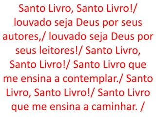 Santo Livro, Santo Livro!/
   louvado seja Deus por seus
autores,/ louvado seja Deus por
    seus leitores!/ Santo Livro,
  Santo Livro!/ Santo Livro que
me ensina a contemplar./ Santo
 Livro, Santo Livro!/ Santo Livro
  que me ensina a caminhar. /
 