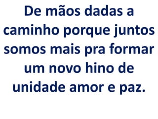 De mãos dadas a
caminho porque juntos
somos mais pra formar
  um novo hino de
 unidade amor e paz.
 