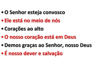 • O Senhor esteja convosco
• Ele está no meio de nós
• Corações ao alto
• O nosso coração está em Deus
• Demos graças ao Senhor, nosso Deus
• É nosso dever e salvação
 