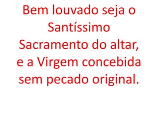 Bem louvado seja o
      Santíssimo
Sacramento do altar,
e a Virgem concebida
sem pecado original.
 