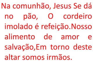 Na comunhão, Jesus Se dá
 no pão, O cordeiro
 imolado é refeição.Nosso
 alimento de amor e
 salvação,Em torno deste
 altar somos irmãos.
 