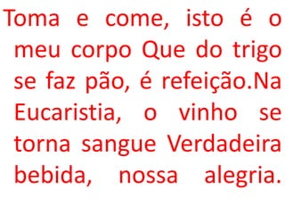 Toma e come, isto é o
 meu corpo Que do trigo
 se faz pão, é refeição.Na
 Eucaristia, o vinho se
 torna sangue Verdadeira
 bebida, nossa alegria.
 