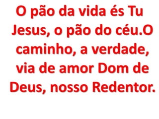 O pão da vida és Tu
Jesus, o pão do céu.O
 caminho, a verdade,
 via de amor Dom de
Deus, nosso Redentor.
 