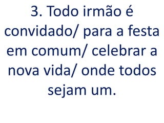 3. Todo irmão é
convidado/ para a festa
em comum/ celebrar a
 nova vida/ onde todos
       sejam um.
 