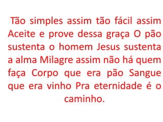 Tão simples assim tão fácil assim
Aceite e prove dessa graça O pão
sustenta o homem Jesus sustenta
a alma Milagre assim não há quem
faça Corpo que era pão Sangue
que era vinho Pra eternidade é o
            caminho.
 