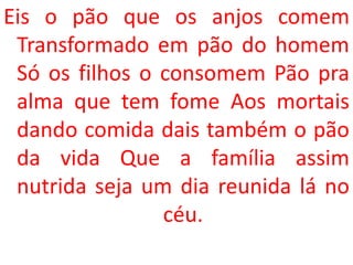 Eis o pão que os anjos comem
 Transformado em pão do homem
 Só os filhos o consomem Pão pra
 alma que tem fome Aos mortais
 dando comida dais também o pão
 da vida Que a família assim
 nutrida seja um dia reunida lá no
                céu.
 
