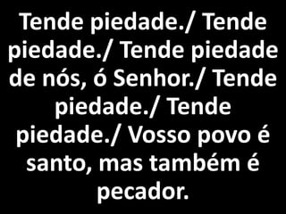 Tende piedade./ Tende
piedade./ Tende piedade
de nós, ó Senhor./ Tende
    piedade./ Tende
 piedade./ Vosso povo é
  santo, mas também é
         pecador.
 