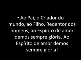 • Ao Pai, o Criador do
mundo, ao Filho, Redentor dos
homens, ao Espírito de amor
  demos sempre glória. Ao
  Espírito de amor demos
       sempre glória!
 