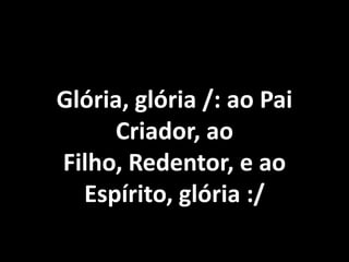 Glória, glória /: ao Pai
     Criador, ao
Filho, Redentor, e ao
  Espírito, glória :/
 