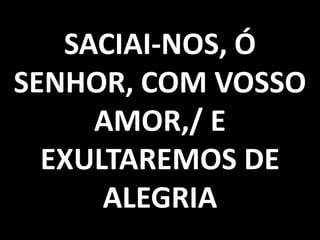SACIAI-NOS, Ó
SENHOR, COM VOSSO
     AMOR,/ E
  EXULTAREMOS DE
      ALEGRIA
 