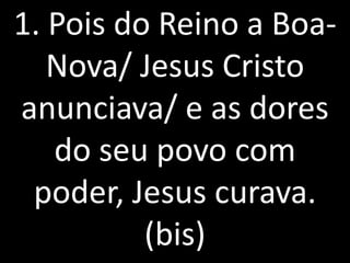 1. Pois do Reino a Boa-
   Nova/ Jesus Cristo
anunciava/ e as dores
   do seu povo com
 poder, Jesus curava.
          (bis)
 