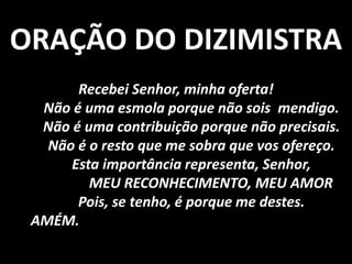 ORAÇÃO DO DIZIMISTRA
       Recebei Senhor, minha oferta!
  Não é uma esmola porque não sois mendigo.
  Não é uma contribuição porque não precisais.
   Não é o resto que me sobra que vos ofereço.
      Esta importância representa, Senhor,
         MEU RECONHECIMENTO, MEU AMOR
       Pois, se tenho, é porque me destes.
 AMÉM.
 