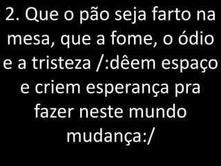2. Que o pão seja farto na
mesa, que a fome, o ódio
e a tristeza /:dêem espaço
  e criem esperança pra
    fazer neste mundo
         mudança:/
 