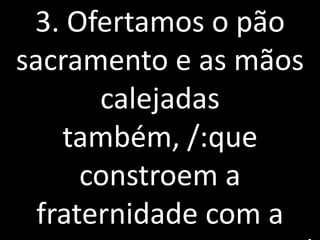 3. Ofertamos o pão
sacramento e as mãos
       calejadas
    também, /:que
      constroem a
  fraternidade com a
 