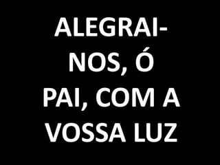 ALEGRAI-
  NOS, Ó
PAI, COM A
VOSSA LUZ
 