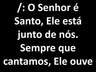 /: O Senhor é
  Santo, Ele está
   junto de nós.
    Sempre que
cantamos, Ele ouve
 