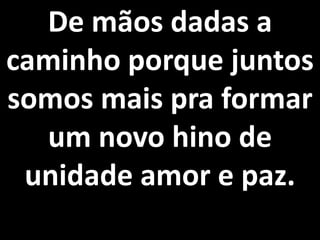 De mãos dadas a
caminho porque juntos
somos mais pra formar
  um novo hino de
 unidade amor e paz.
 