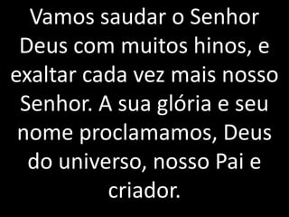 Vamos saudar o Senhor
 Deus com muitos hinos, e
exaltar cada vez mais nosso
 Senhor. A sua glória e seu
 nome proclamamos, Deus
  do universo, nosso Pai e
          criador.
 