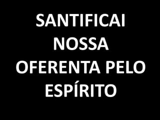 SANTIFICAI
    NOSSA
OFERENTA PELO
   ESPÍRITO
 