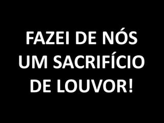 FAZEI DE NÓS
UM SACRIFÍCIO
  DE LOUVOR!
 