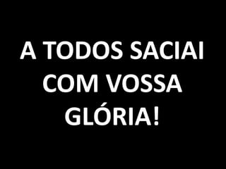 A TODOS SACIAI
  COM VOSSA
   GLÓRIA!
 