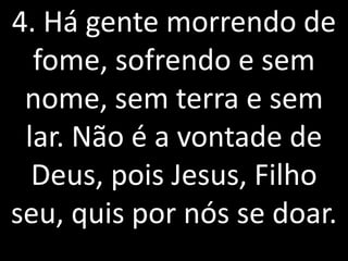 4. Há gente morrendo de
  fome, sofrendo e sem
 nome, sem terra e sem
 lar. Não é a vontade de
  Deus, pois Jesus, Filho
seu, quis por nós se doar.
 