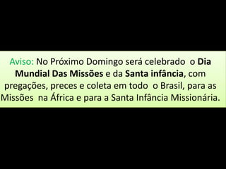 Aviso: No Próximo Domingo será celebrado o Dia
   Mundial Das Missões e da Santa infância, com
pregações, preces e coleta em todo o Brasil, para as
Missões na África e para a Santa Infância Missionária.
 