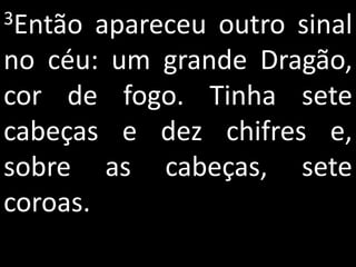 3Então  apareceu outro sinal
no céu: um grande Dragão,
cor de fogo. Tinha sete
cabeças e dez chifres e,
sobre as cabeças, sete
coroas.
 