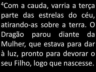 4Com   a cauda, varria a terça
parte das estrelas do céu,
atirando-as sobre a terra. O
Dragão parou diante da
Mulher, que estava para dar
à luz, pronto para devorar o
seu Filho, logo que nascesse.
 