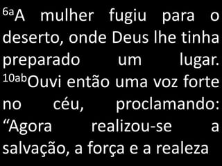 6aA  mulher fugiu para o
deserto, onde Deus lhe tinha
preparado        um      lugar.
10abOuvi então uma voz forte

no     céu,     proclamando:
“Agora       realizou-se      a
salvação, a força e a realeza
 