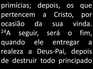 primícias; depois, os que
pertencem a Cristo, por
ocasião da sua vinda.
24A   seguir, será o fim,
quando ele entregar a
realeza a Deus-Pai, depois
de destruir todo principado
 