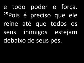 e todo poder e força.
25Pois é preciso que ele

reine até que todos os
seus inimigos estejam
debaixo de seus pés.
 