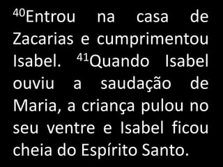 40Entrou   na casa de
Zacarias e cumprimentou
Isabel. 41Quando Isabel

ouviu a saudação de
Maria, a criança pulou no
seu ventre e Isabel ficou
cheia do Espírito Santo.
 