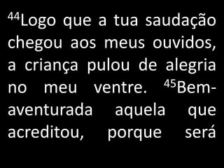 44Logo que a tua saudação
chegou aos meus ouvidos,
a criança pulou de alegria
no meu ventre.     45Bem-

aventurada aquela que
acreditou, porque será
 