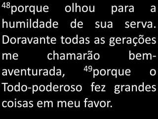 48porque   olhou para a
humildade de sua serva.
Doravante todas as gerações
me      chamarão      bem-
aventurada,   49porque    o
Todo-poderoso fez grandes
coisas em meu favor.
 